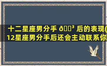 十二星座男分手 🐳 后的表现(12星座男分手后还会主动联系你吗)